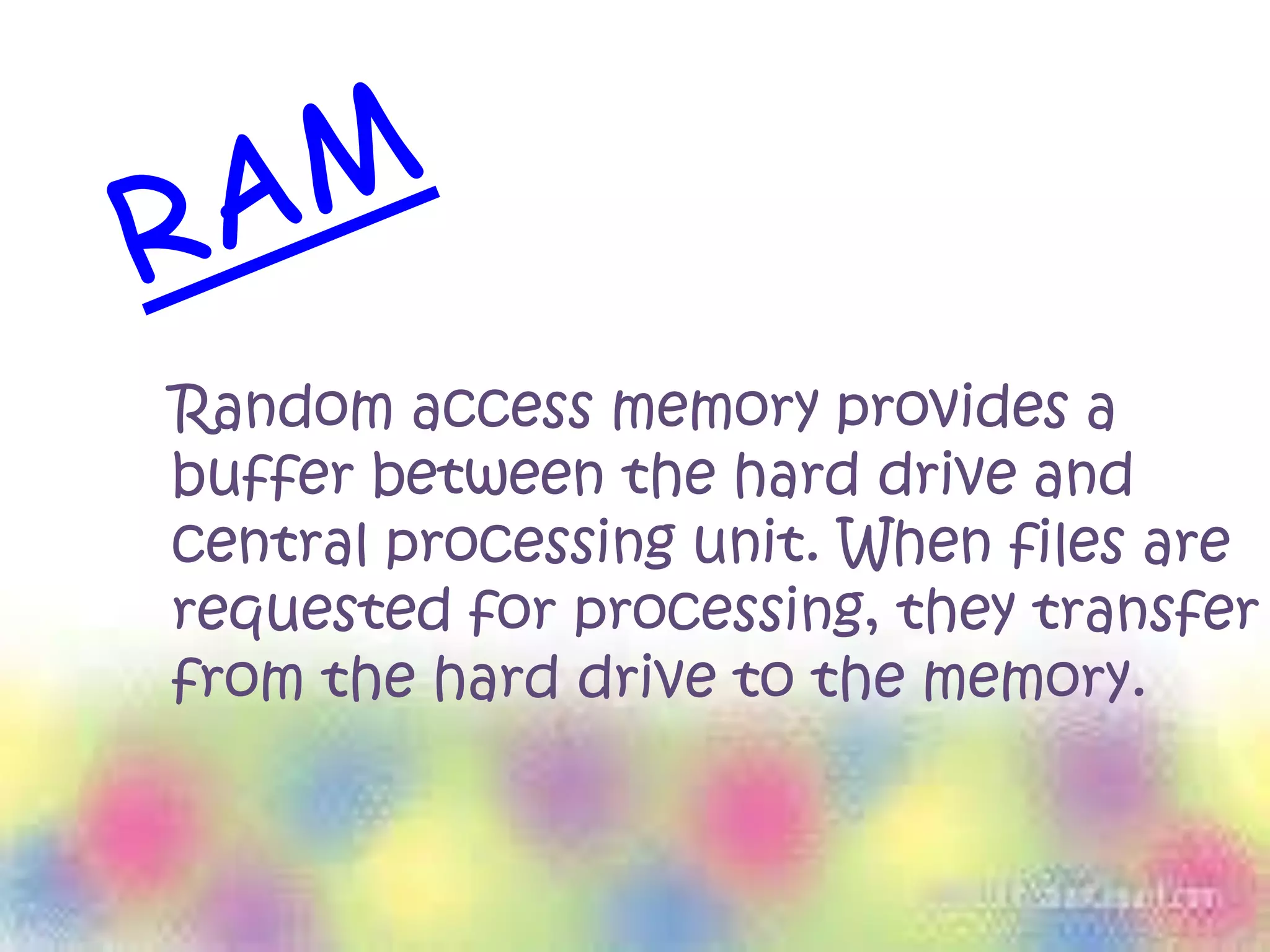 Random access memory provides a
buffer between the hard drive and
central processing unit. When files are
requested for processing, they transfer
from the hard drive to the memory.
 