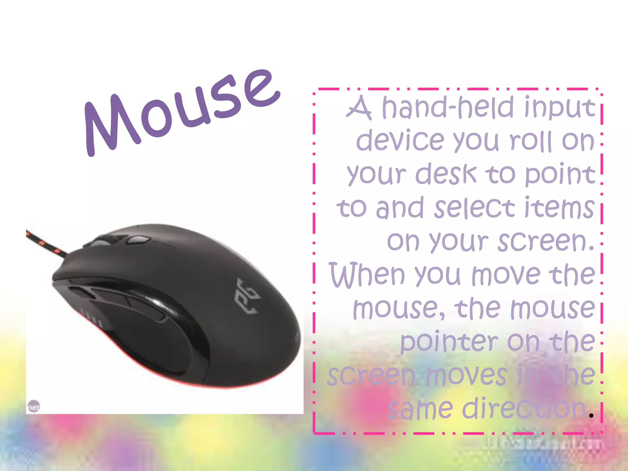 A hand-held input
device you roll on
your desk to point
to and select items
on your screen.
When you move the
mouse, the mouse
pointer on the
screen moves in the
same direction.
 