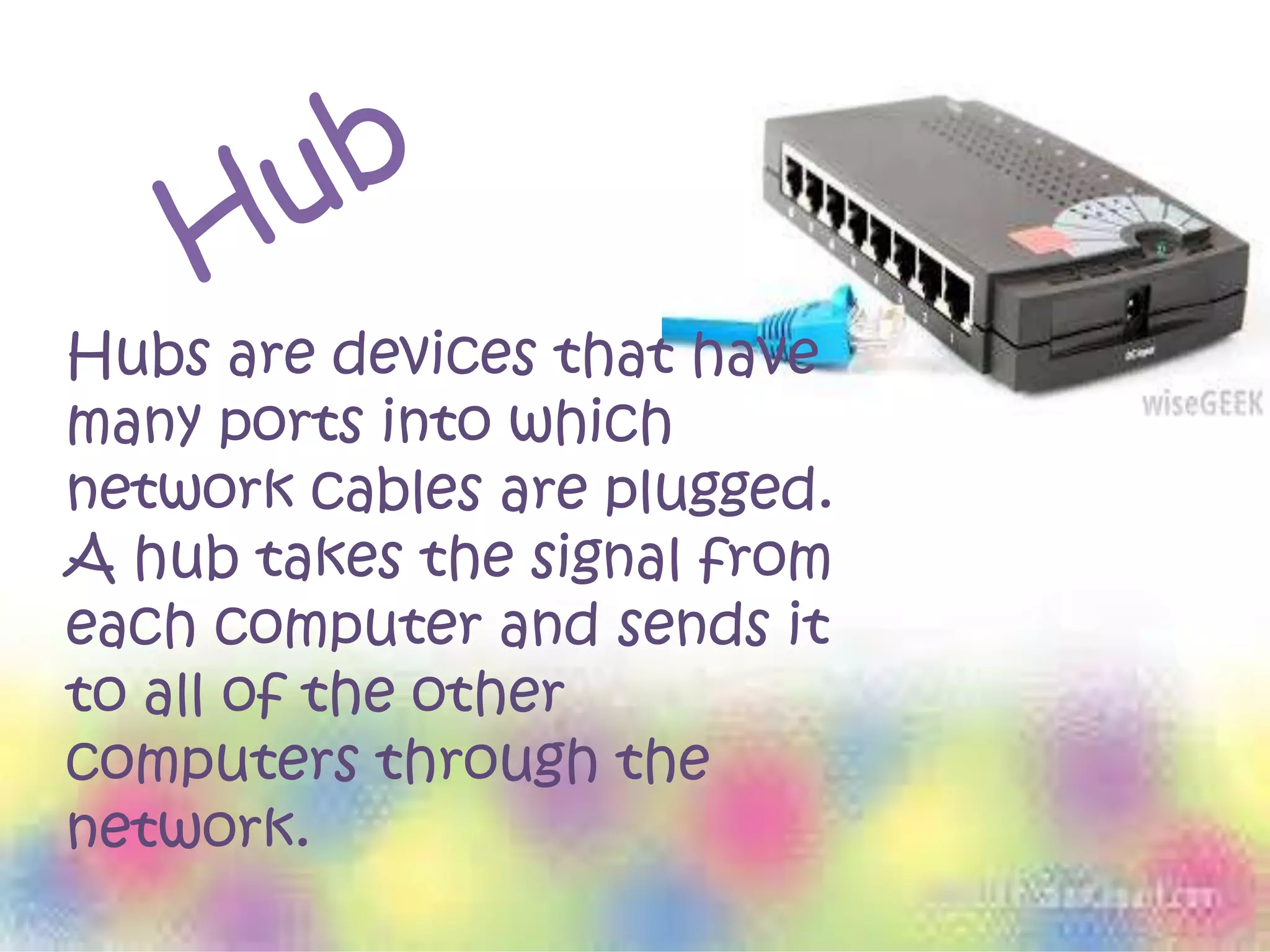 Hubs are devices that have
many ports into which
network cables are plugged.
A hub takes the signal from
each computer and sends it
to all of the other
computers through the
network.
 