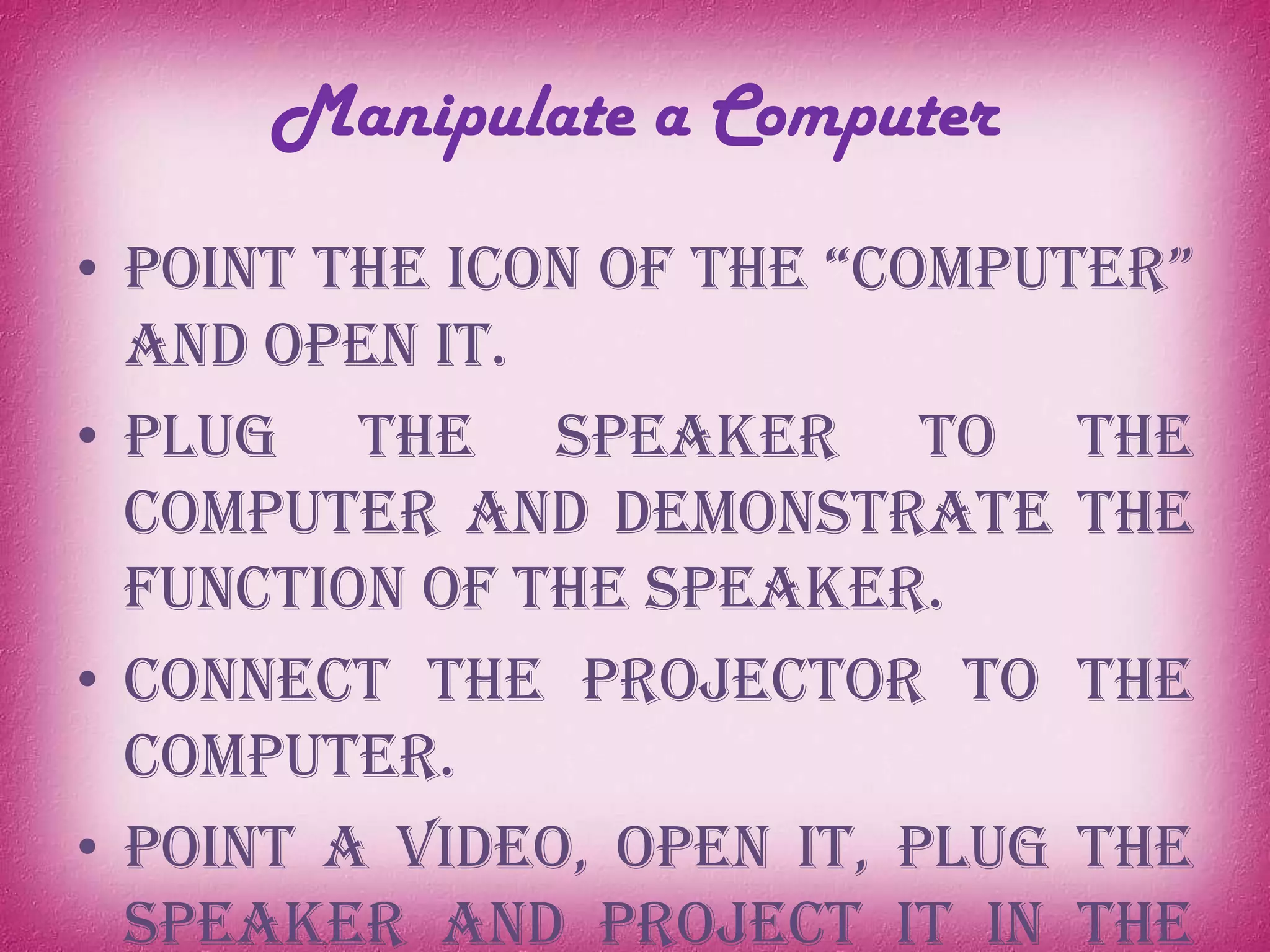 Manipulate a Computer
• Point the icon of the “computer”
and open it.
• Plug the speaker to the
computer and demonstrate the
function of the speaker.
• Connect the projector to the
computer.
• Point a video, open it, plug the
speaker and project it in the
 