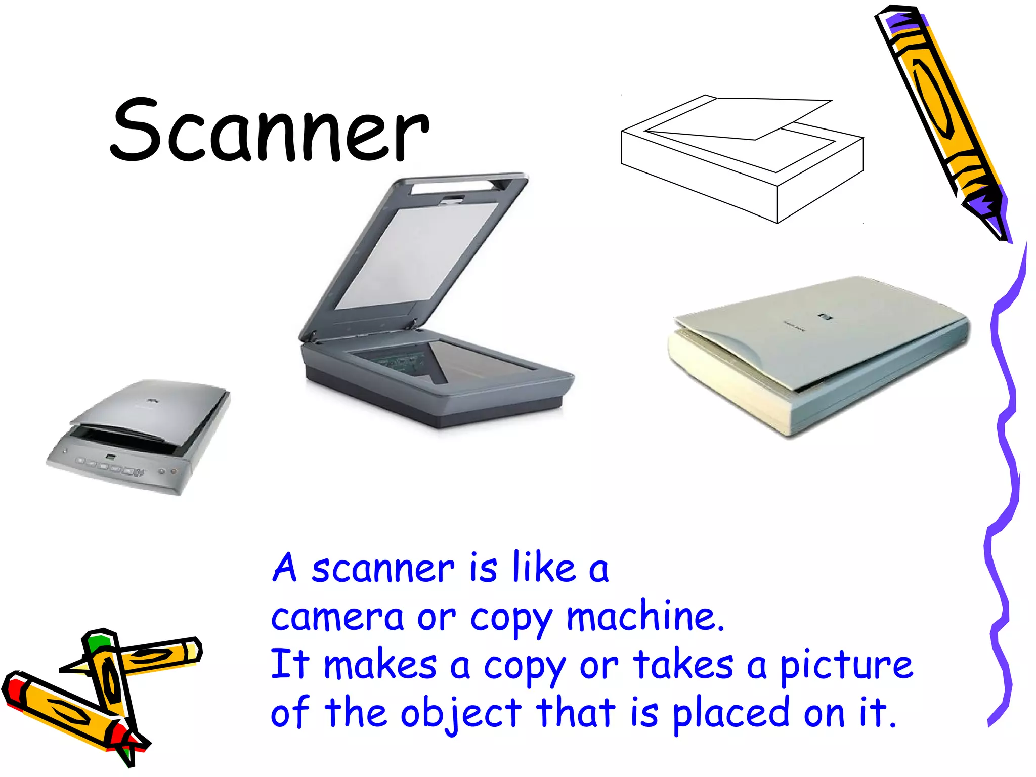 Scanner

A scanner is like a
camera or copy machine.
It makes a copy or takes a picture
of the object that is placed on it.

 