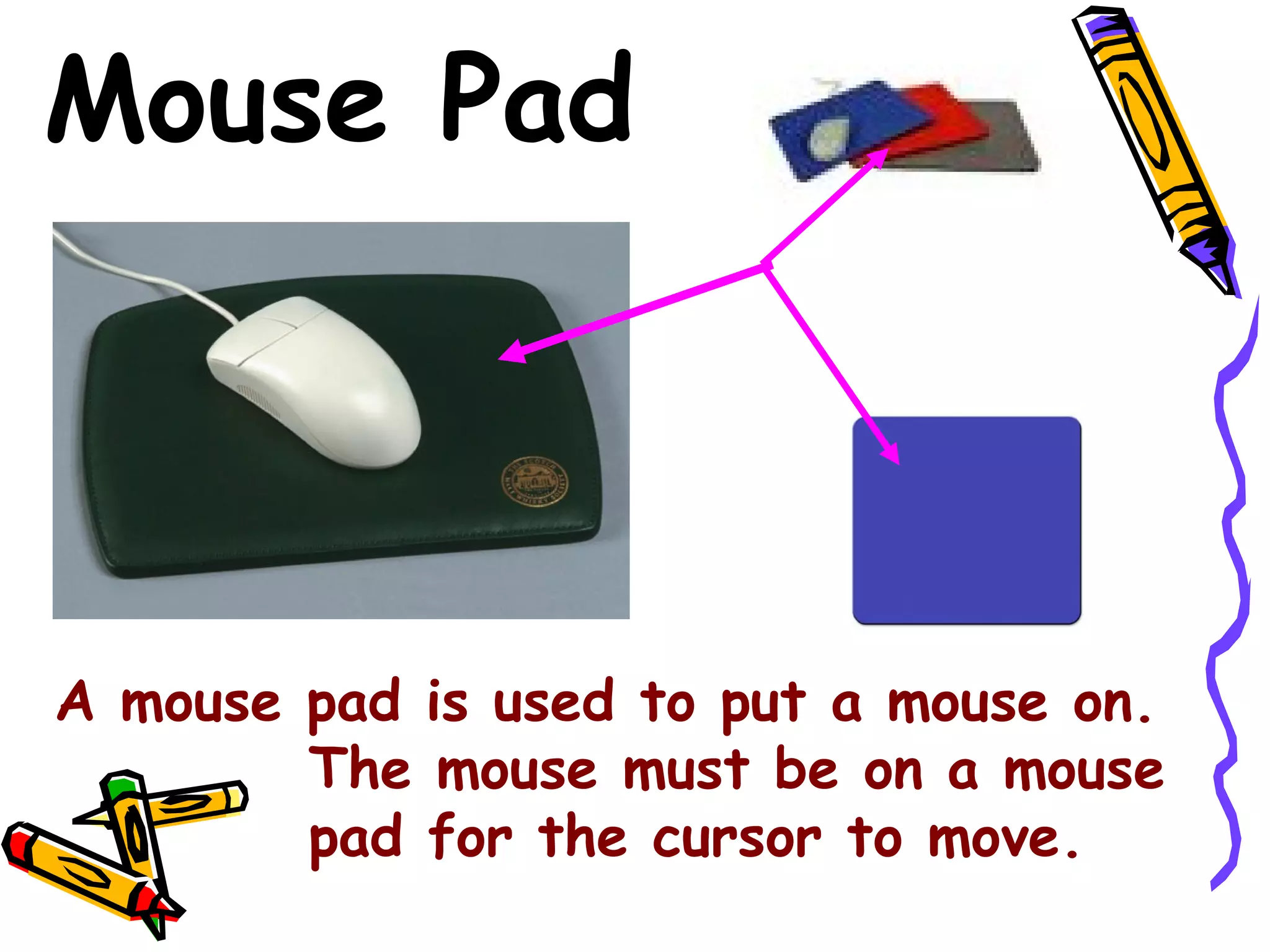 Mouse Pad

A mouse pad is used to put a mouse on.
The mouse must be on a mouse
pad for the cursor to move.

 