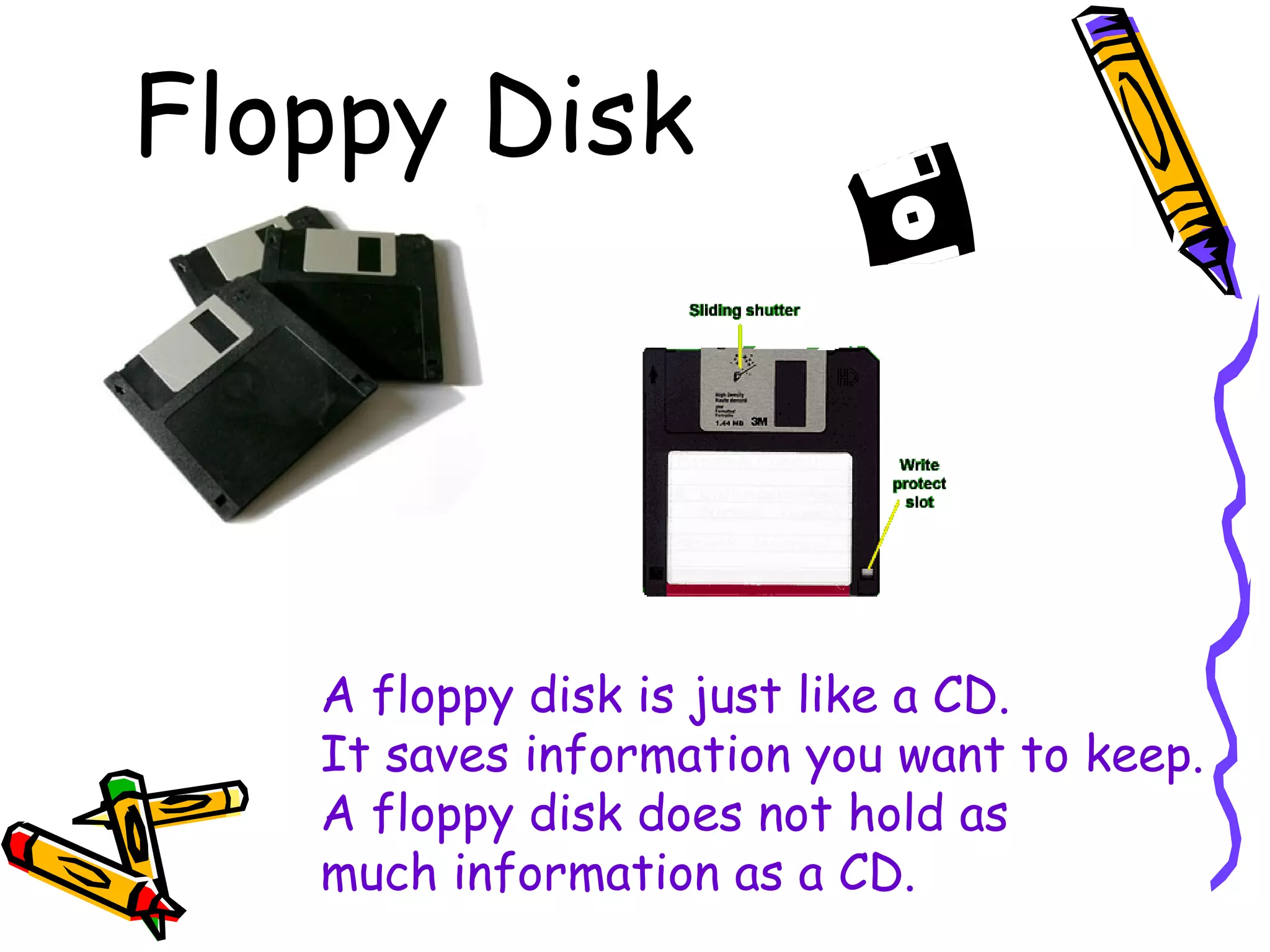 Floppy Disk
A floppy disk is just like a CD.
It saves information you want to keep.
A floppy disk does not hold as
much information as a CD.
 