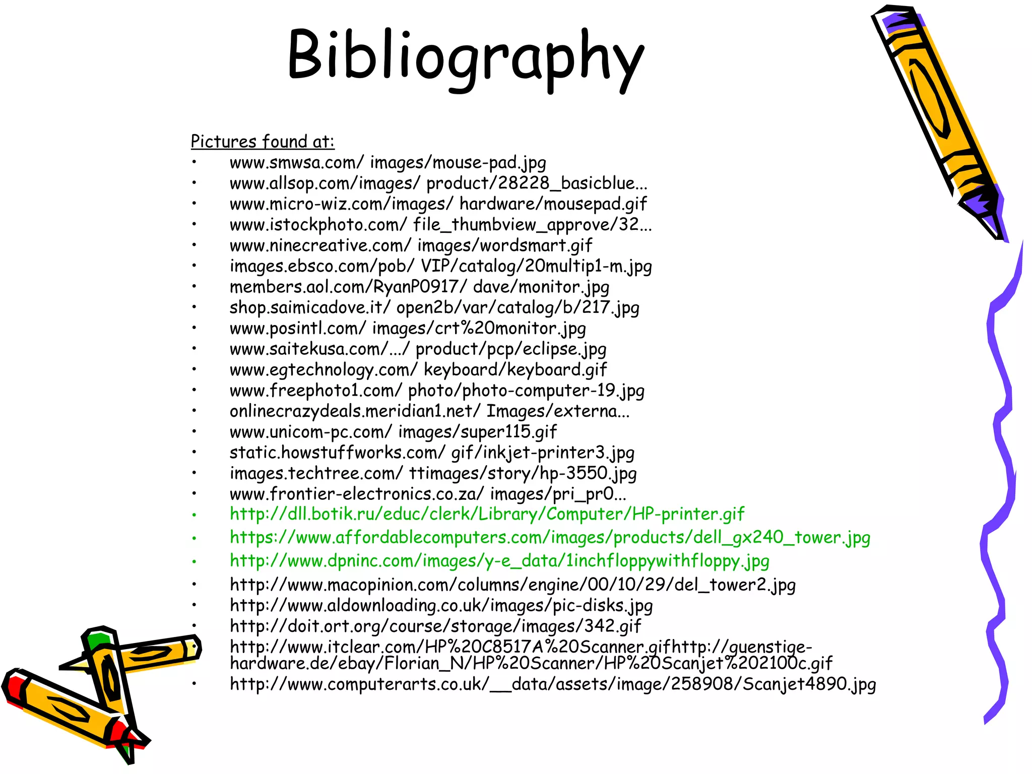 Bibliography
Pictures found at:
• www.smwsa.com/ images/mouse-pad.jpg
• www.allsop.com/images/ product/28228_basicblue...
• www.micro-wiz.com/images/ hardware/mousepad.gif
• www.istockphoto.com/ file_thumbview_approve/32...
• www.ninecreative.com/ images/wordsmart.gif
• images.ebsco.com/pob/ VIP/catalog/20multip1-m.jpg
• members.aol.com/RyanP0917/ dave/monitor.jpg
• shop.saimicadove.it/ open2b/var/catalog/b/217.jpg
• www.posintl.com/ images/crt%20monitor.jpg
• www.saitekusa.com/.../ product/pcp/eclipse.jpg
• www.egtechnology.com/ keyboard/keyboard.gif
• www.freephoto1.com/ photo/photo-computer-19.jpg
• onlinecrazydeals.meridian1.net/ Images/externa...
• www.unicom-pc.com/ images/super115.gif
• static.howstuffworks.com/ gif/inkjet-printer3.jpg
• images.techtree.com/ ttimages/story/hp-3550.jpg
• www.frontier-electronics.co.za/ images/pri_pr0...
• http://dll.botik.ru/educ/clerk/Library/Computer/HP-printer.gif
• https://www.affordablecomputers.com/images/products/dell_gx240_tower.jpg
• http://www.dpninc.com/images/y-e_data/1inchfloppywithfloppy.jpg
• http://www.macopinion.com/columns/engine/00/10/29/del_tower2.jpg
• http://www.aldownloading.co.uk/images/pic-disks.jpg
• http://doit.ort.org/course/storage/images/342.gif
• http://www.itclear.com/HP%20C8517A%20Scanner.gifhttp://guenstige-
hardware.de/ebay/Florian_N/HP%20Scanner/HP%20Scanjet%202100c.gif
• http://www.computerarts.co.uk/__data/assets/image/258908/Scanjet4890.jpg
 