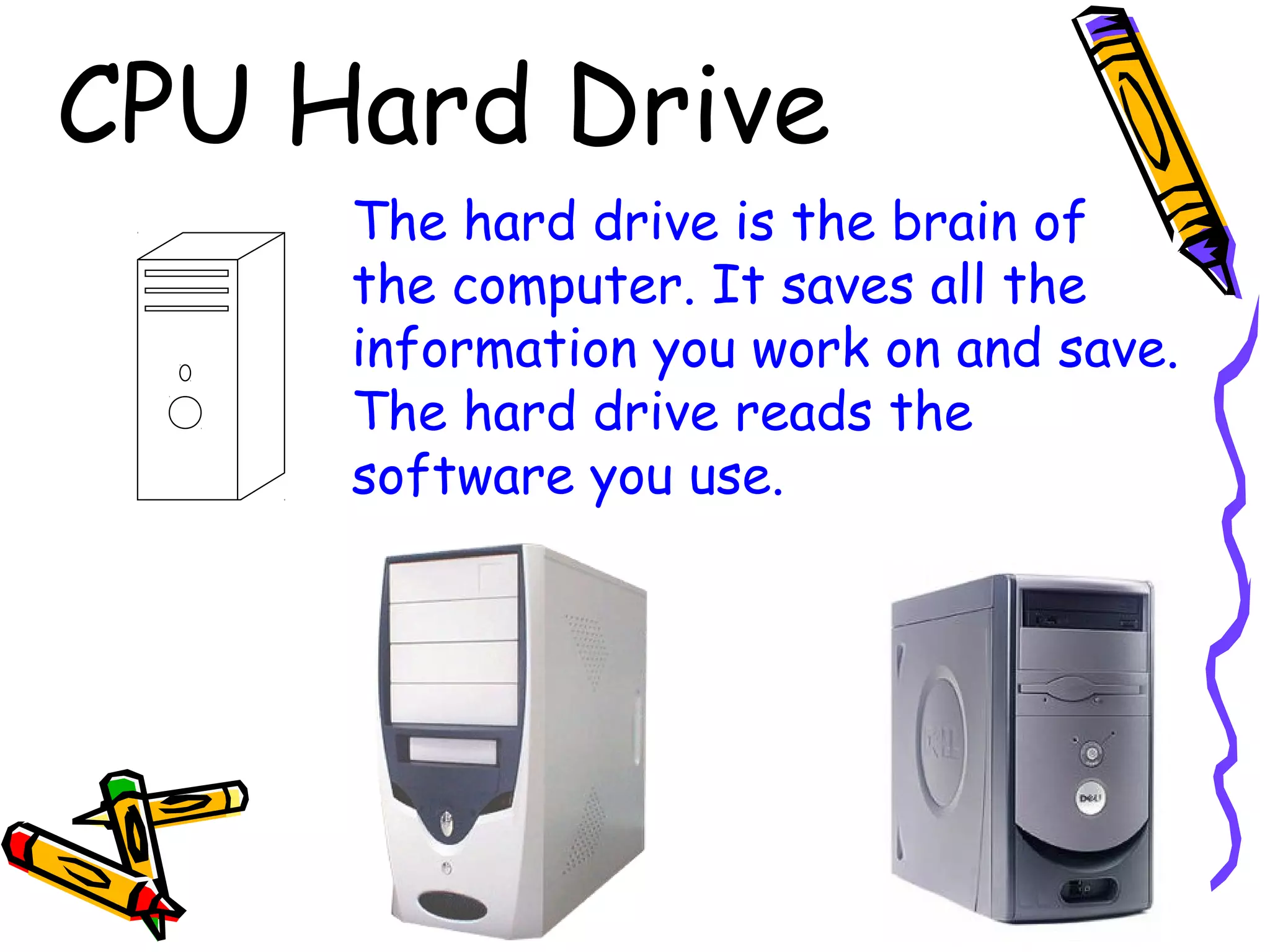 CPU Hard Drive
The hard drive is the brain of
the computer. It saves all the
information you work on and save.
The hard drive reads the
software you use.
 