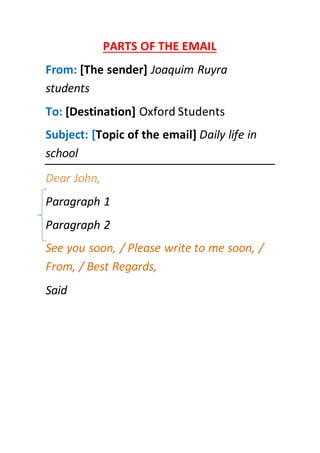 PARTS OF THE EMAIL
From: [The sender] Joaquim Ruyra
students
To: [Destination] Oxford Students
Subject: [Topic of the email] Daily life in
school
Dear John,
Paragraph 1
Paragraph 2
See you soon, / Please write to me soon, /
From, / Best Regards,
Said
 