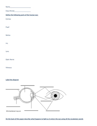 Name________________________

Class Period___________________

Define the following parts of the human eye:

Cornea



Pupil



Retina



Iris



Lens



Optic Nerve



Vitreous




Label the diagram




On the back of this paper describe what happens to light as it enters the eye using all the vocabulary words
 
