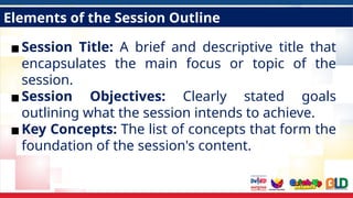 Elements of the Session Outline
▪Session Title: A brief and descriptive title that
encapsulates the main focus or topic of the
session.
▪Session Objectives: Clearly stated goals
outlining what the session intends to achieve.
▪Key Concepts: The list of concepts that form the
foundation of the session's content.
 