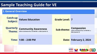 Sample Teaching Guide for VE
I. General Overview
Catch-up
Subject:
Values Education Grade Level: 7
Quarterly
Theme:
Community Awareness
(refer to Enclosure No. 3 of DM 001, s. 2024, Quarter 3)
Sub-theme:
Compassion
(refer to Enclosure No. 3 of DM 001, s.
2024, Quarter 3)
Time: 1:00 – 2:00 PM Date: February 2, 2024
 