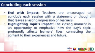 Concluding each session
• End with Impact: Teachers are encouraged to
conclude each session with a statement or thought
that leaves a lasting impression on learners.
• Highlighting Topic's Impact: The closing moment is
an opportunity to emphasize how the day's topic
profoundly affects learners' lives, connecting the
content to their experiences and future.
 