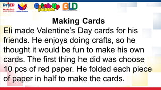 Making Cards
Eli made Valentine’s Day cards for his
friends. He enjoys doing crafts, so he
thought it would be fun to make his own
cards. The first thing he did was choose
10 pcs of red paper. He folded each piece
of paper in half to make the cards.
 