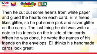 Then he cut out some hearts from white paper
and glued the hearts on each card. Eli’s friend
likes glitter, so he put some pink and silver glitter
on the cards. The last thing he did was write a
note to his friends on the inside of the cards.
When he was done, he wrote the names of his
friends on the envelops. Eli thinks his handmade
cards look great!
 