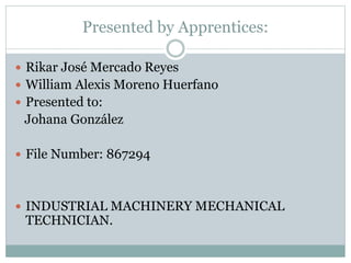 Presented by Apprentices:
 Rikar José Mercado Reyes
 William Alexis Moreno Huerfano
 Presented to:
Johana González
 File Number: 867294
 INDUSTRIAL MACHINERY MECHANICAL
TECHNICIAN.
 
