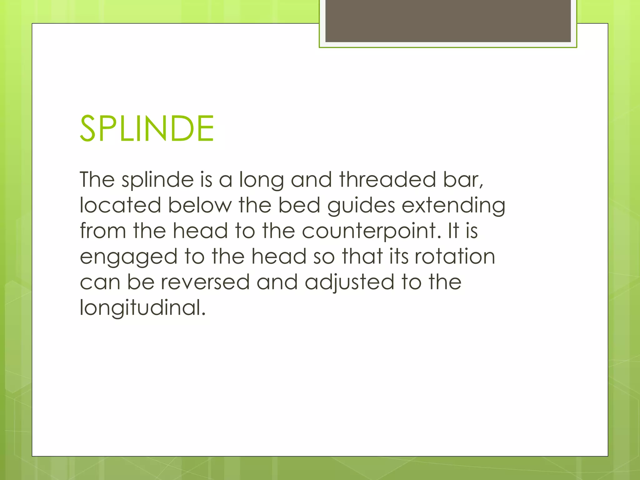 SPLINDE
The splinde is a long and threaded bar,
located below the bed guides extending
from the head to the counterpoint. It is
engaged to the head so that its rotation
can be reversed and adjusted to the
longitudinal.
 