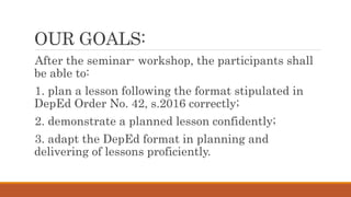 OUR GOALS:
After the seminar- workshop, the participants shall
be able to:
1. plan a lesson following the format stipulated in
DepEd Order No. 42, s.2016 correctly;
2. demonstrate a planned lesson confidently;
3. adapt the DepEd format in planning and
delivering of lessons proficiently.
 