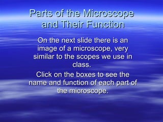 Parts of the Microscope  and Their Function On the next slide there is an image of a microscope, very similar to the scopes we use in class.  Click on the boxes to see the name and function of each part of the microscope. 