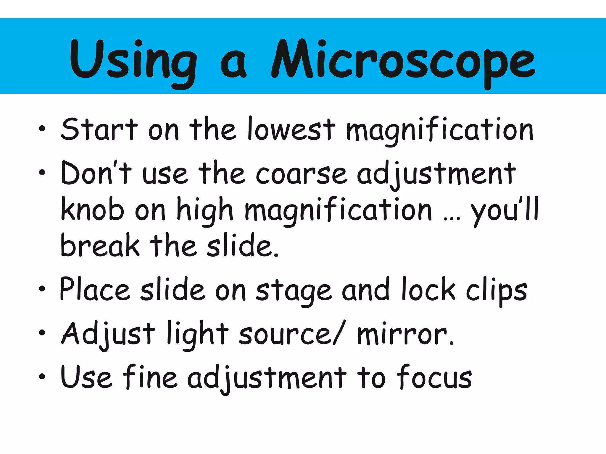 Using a Microscope
• Start on the lowest magnification
• Don’t use the coarse adjustment
knob on high magnification … you’ll
break the slide.
• Place slide on stage and lock clips
• Adjust light source/ mirror.
• Use fine adjustment to focus
 