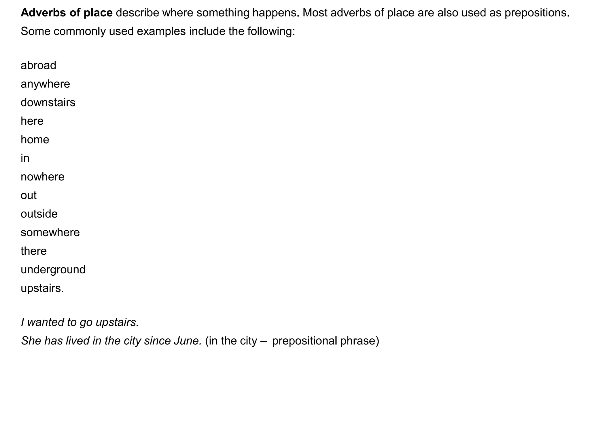 Adverbs of place describe where something happens. Most adverbs of place are also used as prepositions.
Some commonly used examples include the following:

abroad
anywhere
downstairs
here
home
in
nowhere
out
outside
somewhere
there
underground
upstairs.

I wanted to go upstairs.
She has lived in the city since June. (in the city – prepositional phrase)
 