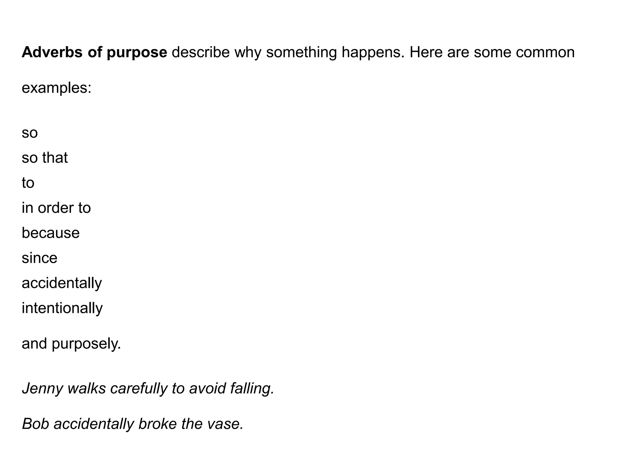 Adverbs of purpose describe why something happens. Here are some common

examples:

so
so that
to
in order to
because
since
accidentally
intentionally

and purposely.

Jenny walks carefully to avoid falling.

Bob accidentally broke the vase.
 