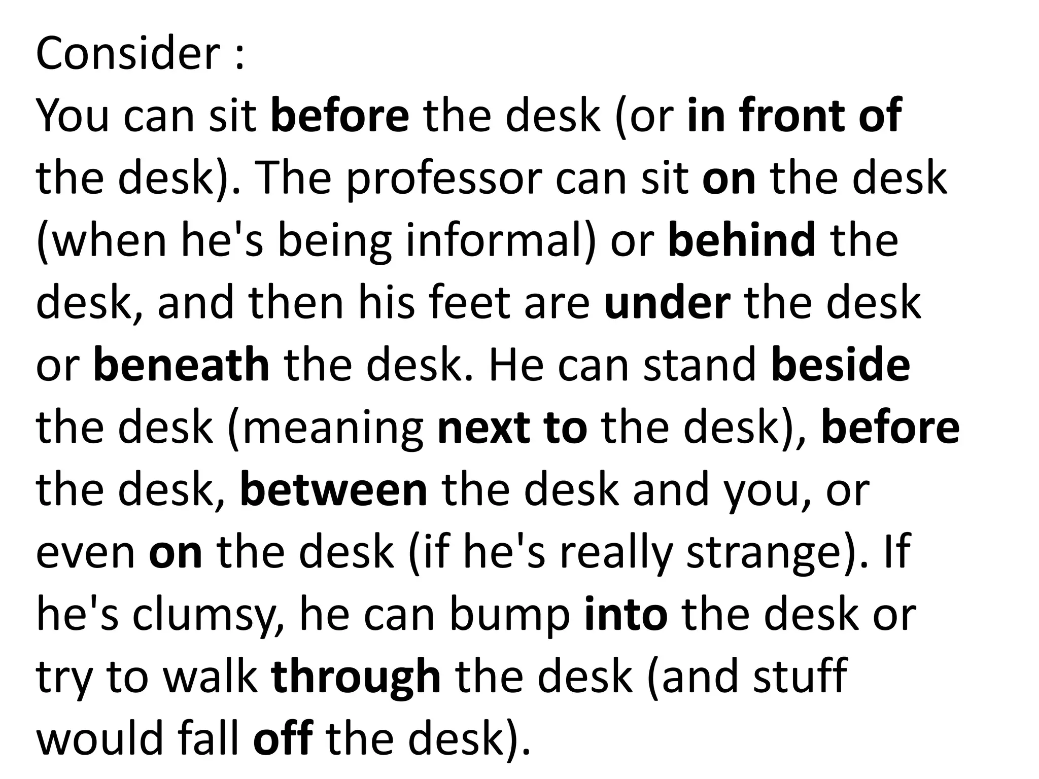Consider :
You can sit before the desk (or in front of
the desk). The professor can sit on the desk
(when he's being informal) or behind the
desk, and then his feet are under the desk
or beneath the desk. He can stand beside
the desk (meaning next to the desk), before
the desk, between the desk and you, or
even on the desk (if he's really strange). If
he's clumsy, he can bump into the desk or
try to walk through the desk (and stuff
would fall off the desk).
 