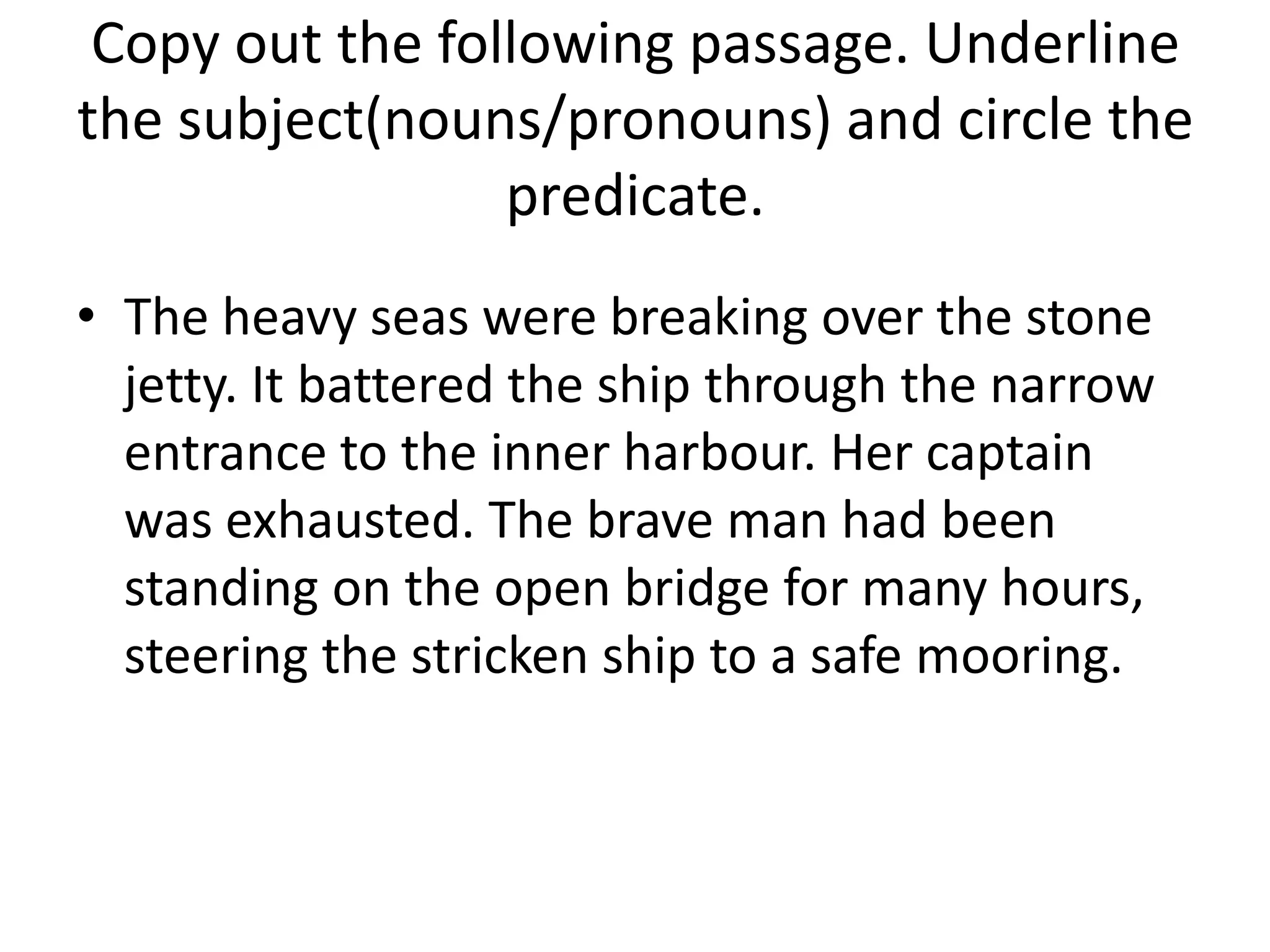 Copy out the following passage. Underline
the subject(nouns/pronouns) and circle the
                 predicate.
• The heavy seas were breaking over the stone
  jetty. It battered the ship through the narrow
  entrance to the inner harbour. Her captain
  was exhausted. The brave man had been
  standing on the open bridge for many hours,
  steering the stricken ship to a safe mooring.
 