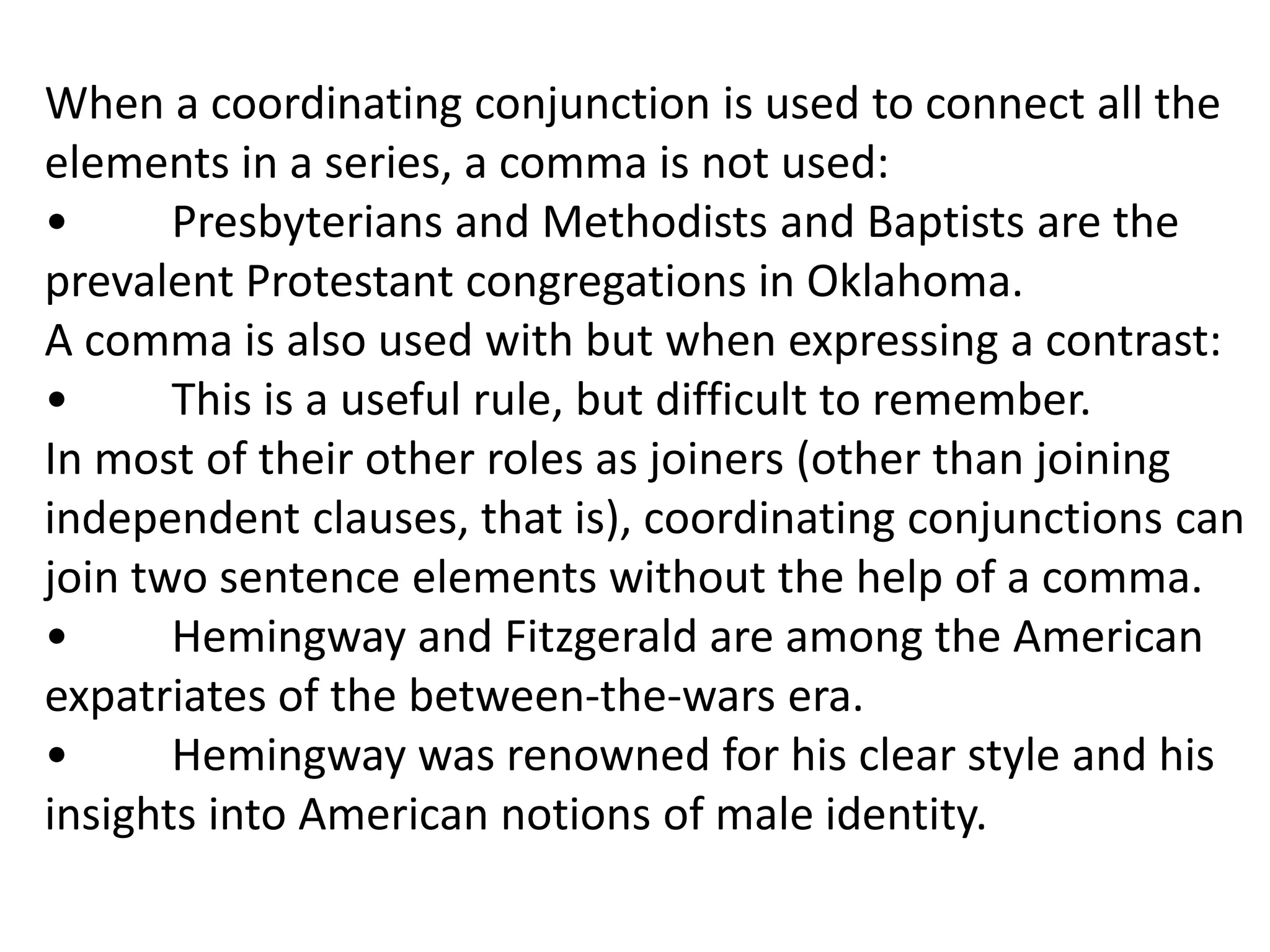 When a coordinating conjunction is used to connect all the
elements in a series, a comma is not used:
•      Presbyterians and Methodists and Baptists are the
prevalent Protestant congregations in Oklahoma.
A comma is also used with but when expressing a contrast:
•      This is a useful rule, but difficult to remember.
In most of their other roles as joiners (other than joining
independent clauses, that is), coordinating conjunctions can
join two sentence elements without the help of a comma.
•      Hemingway and Fitzgerald are among the American
expatriates of the between-the-wars era.
•      Hemingway was renowned for his clear style and his
insights into American notions of male identity.
 