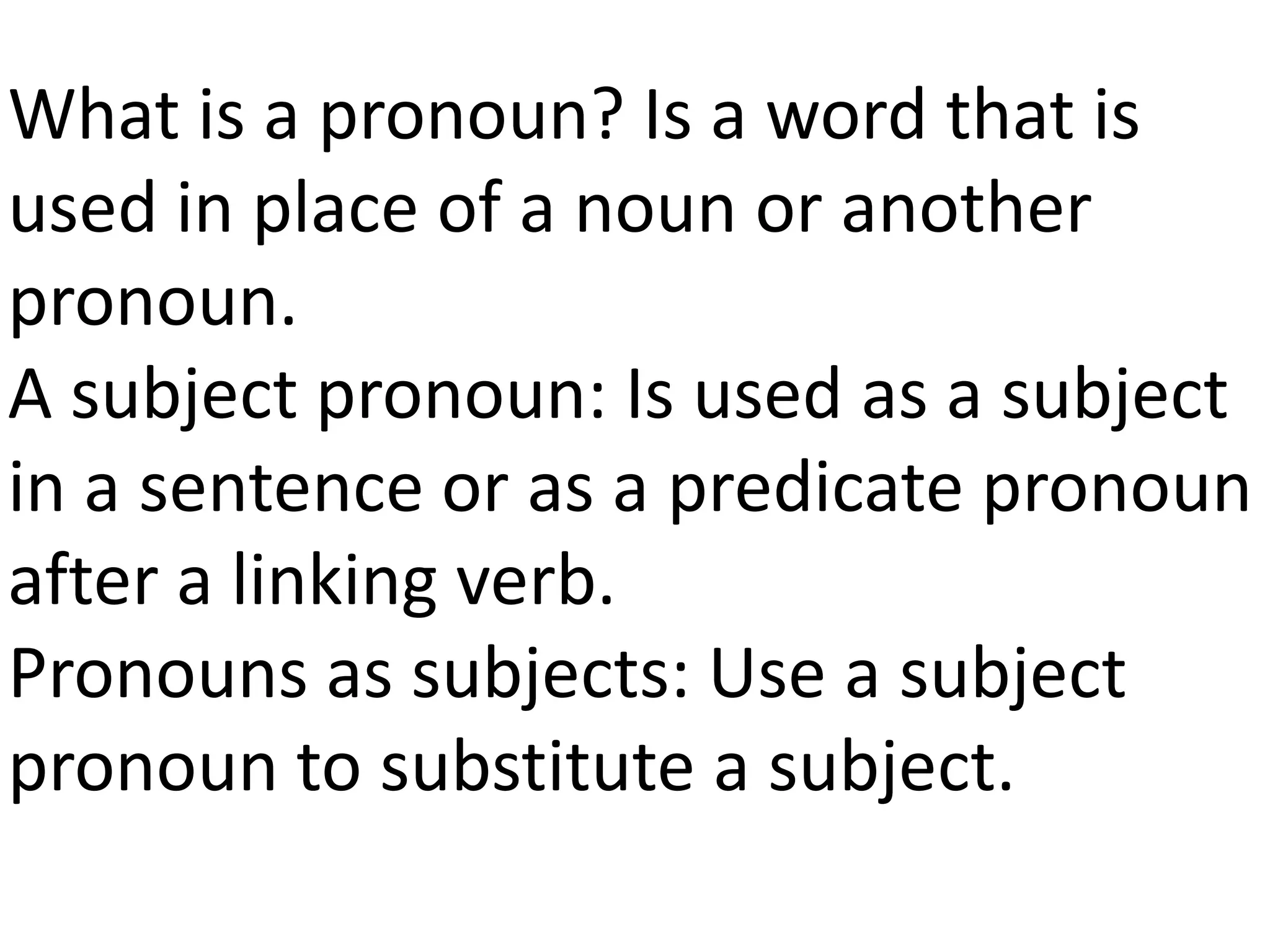 What is a pronoun? Is a word that is
used in place of a noun or another
pronoun.
A subject pronoun: Is used as a subject
in a sentence or as a predicate pronoun
after a linking verb.
Pronouns as subjects: Use a subject
pronoun to substitute a subject.
 