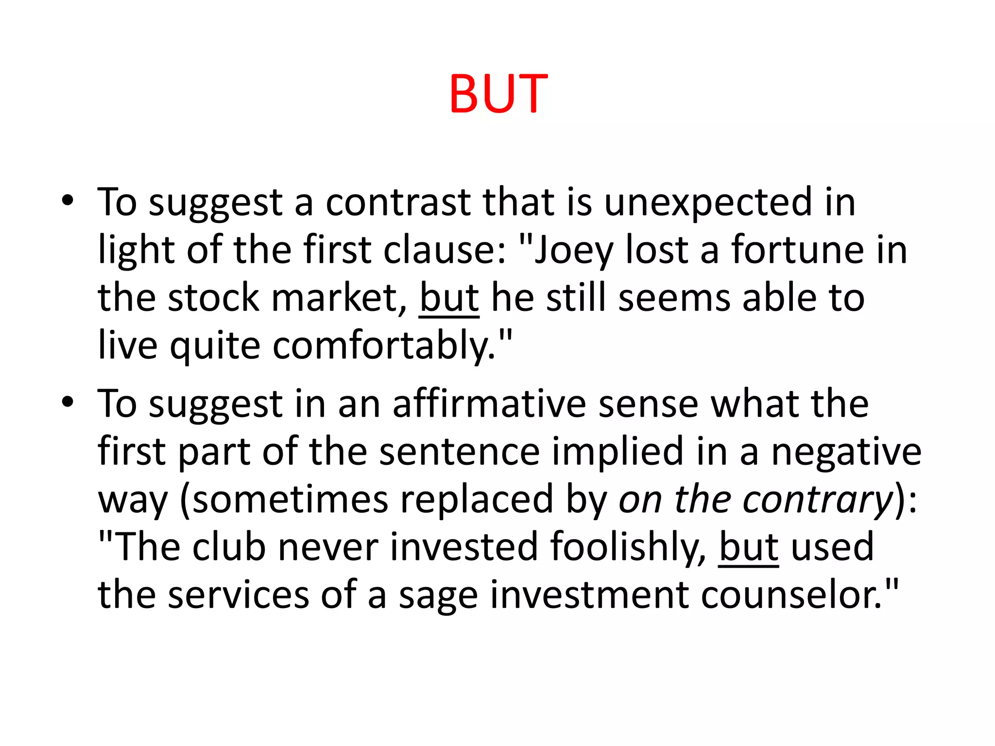 BUT
• To suggest a contrast that is unexpected in
  light of the first clause: "Joey lost a fortune in
  the stock market, but he still seems able to
  live quite comfortably."
• To suggest in an affirmative sense what the
  first part of the sentence implied in a negative
  way (sometimes replaced by on the contrary):
  "The club never invested foolishly, but used
  the services of a sage investment counselor."
 