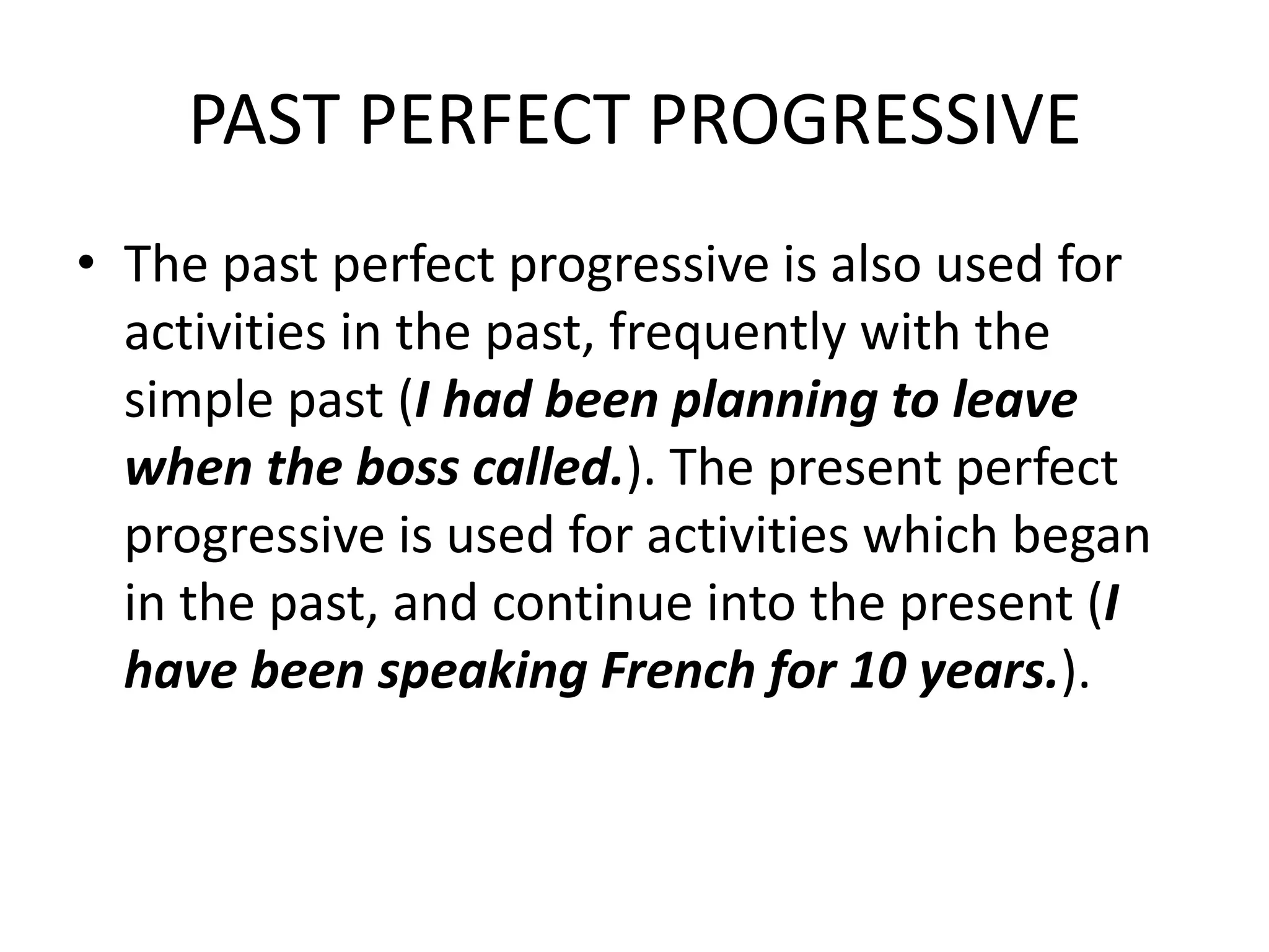 PAST PERFECT PROGRESSIVE
• The past perfect progressive is also used for
  activities in the past, frequently with the
  simple past (I had been planning to leave
  when the boss called.). The present perfect
  progressive is used for activities which began
  in the past, and continue into the present (I
  have been speaking French for 10 years.).
 