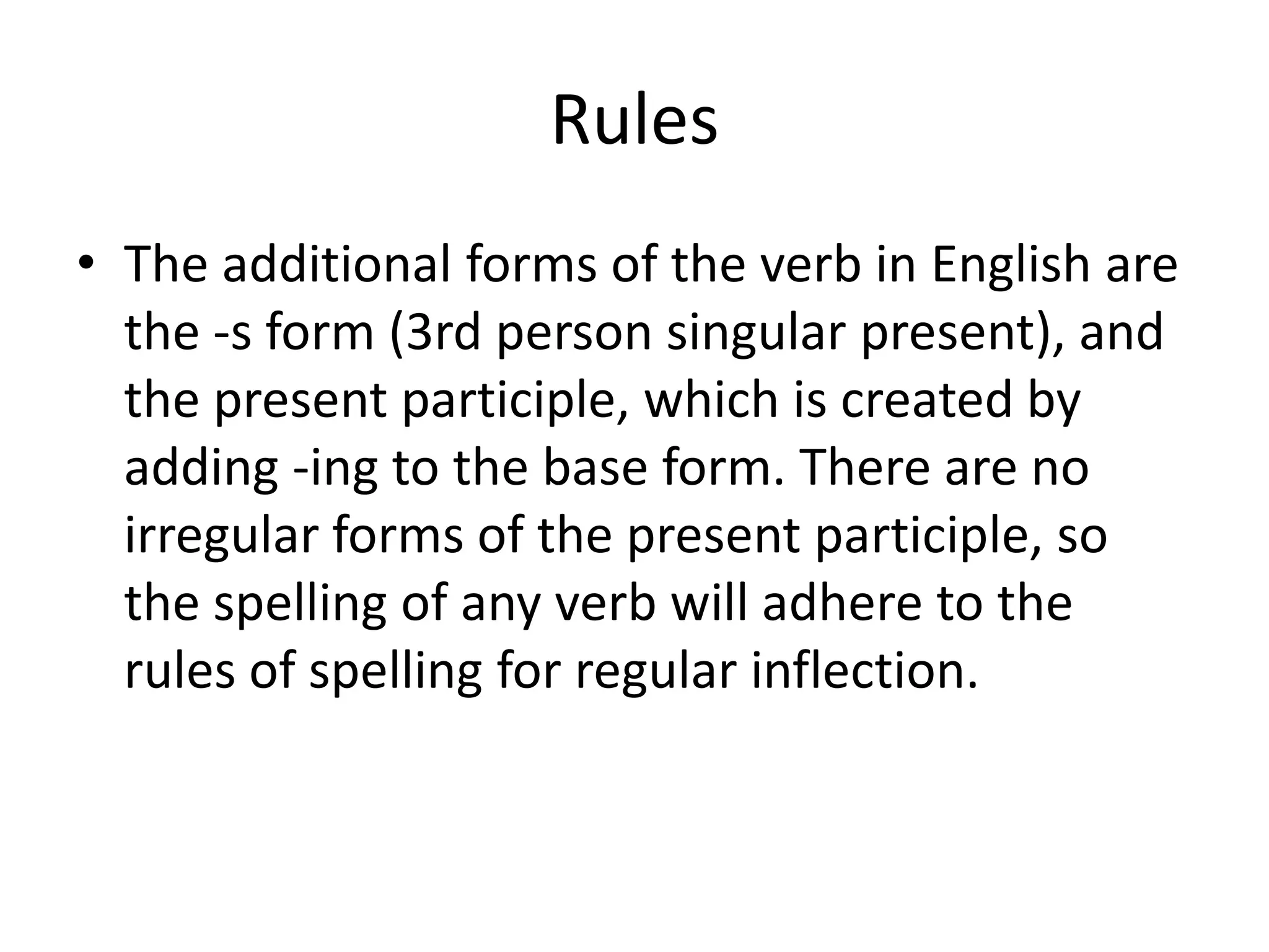 Rules
• The additional forms of the verb in English are
  the -s form (3rd person singular present), and
  the present participle, which is created by
  adding -ing to the base form. There are no
  irregular forms of the present participle, so
  the spelling of any verb will adhere to the
  rules of spelling for regular inflection.
 
