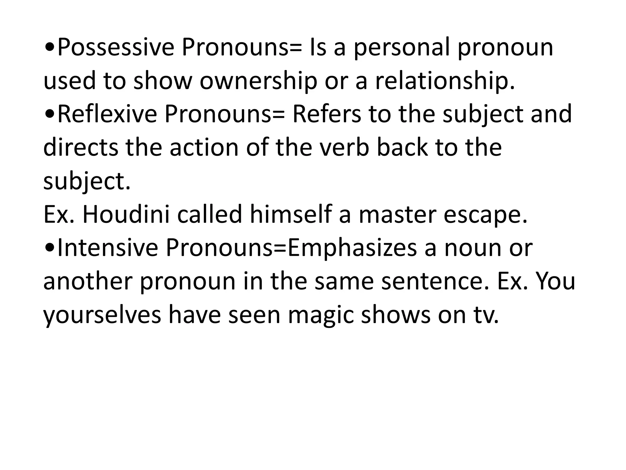 •Possessive Pronouns= Is a personal pronoun
used to show ownership or a relationship.
•Reflexive Pronouns= Refers to the subject and
directs the action of the verb back to the
subject.
Ex. Houdini called himself a master escape.
•Intensive Pronouns=Emphasizes a noun or
another pronoun in the same sentence. Ex. You
yourselves have seen magic shows on tv.
 