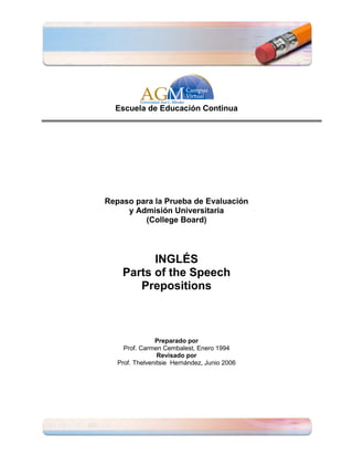 Escuela de Educación Continua




Repaso para la Prueba de Evaluación
     y Admisión Universitaria
         (College Board)



          INGLÉS
    Parts of the Speech
       Prepositions



                Preparado por
     Prof. Carmen Cembalest, Enero 1994
                 Revisado por
   Prof. Thelvenitsie Hernández, Junio 2006
 