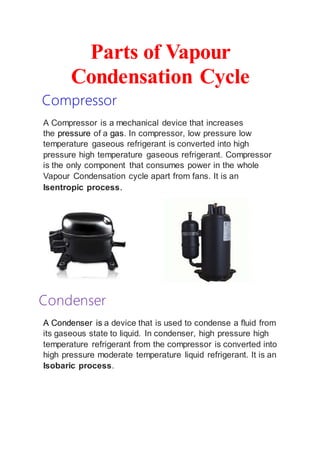 Parts of Vapour
Condensation Cycle
Compressor
A Compressor is a mechanical device that increases
the pressure of a gas. In compressor, low pressure low
temperature gaseous refrigerant is converted into high
pressure high temperature gaseous refrigerant. Compressor
is the only component that consumes power in the whole
Vapour Condensation cycle apart from fans. It is an
Isentropic process.
Condenser
A Condenser is a device that is used to condense a fluid from
its gaseous state to liquid. In condenser, high pressure high
temperature refrigerant from the compressor is converted into
high pressure moderate temperature liquid refrigerant. It is an
Isobaric process.
 