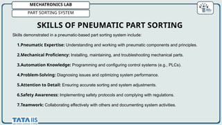 MECHATRONICS LAB
PART SORTING SYSTEM
Skills demonstrated in a pneumatic-based part sorting system include:
1.Pneumatic Expertise: Understanding and working with pneumatic components and principles.
2.Mechanical Proficiency: Installing, maintaining, and troubleshooting mechanical parts.
3.Automation Knowledge: Programming and configuring control systems (e.g., PLCs).
4.Problem-Solving: Diagnosing issues and optimizing system performance.
5.Attention to Detail: Ensuring accurate sorting and system adjustments.
6.Safety Awareness: Implementing safety protocols and complying with regulations.
7.Teamwork: Collaborating effectively with others and documenting system activities.
SKILLS OF PNEUMATIC PART SORTING
 