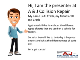Hi, I am the presenter at
A & J Collision Repair
My name is AJ Crash, my friends call
me Crash
I get asked all the time about the different
types of parts that are used on a vehicle for
repairs.

So, what I would like to do today is help you
understand what the different types of parts
are.
Let’s get started

 