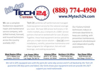 Tech-24 combines self-performed and managed
Food equipment service for the national coverage
you need. We have 500 service technicians in 50
metro markets, plus a network of a 1000+ service
partners that we've worked with for over 20 years.
Together, these food equipment service specialists
give you a single-source solution — One Call covers
installations, retrofits, preventive maintenance and
repair programs for refrigeration, hot and cold
beverage, and cooking equipment.
Las Vegas Office
6280 S. Valley View Blvd
Las Vegas, NV 89118
West Region Office
720 S. Milliken Ave
Ontario, CA 91761
Arizona Office
4832 S. 35th
Street
Phoenix, AZ 85040
Northern CA Office
1799 Portola Ave.
Livermore, CA 94551
San Diego Office
8245 Ronson Rd
San Diego, CA 92111
We are a complete
foodservice equipment
repair and maintenance
service company, with
skilled trained, licensed,
and insured technicians
across the country
available 24/7.
Our Factory-trained
technicians reduce or
eliminate downtime to
keep you cooking, with
preventive maintenance,
equipment refurbishment
and independent quality
assessments.
We roll in GPS-equipped vans with the parts for same-day service and it’s all backed by the Tech-24
guarantee (90 days parts and labor). Our techs know your equipment and can provide the 24/7
support you need nationwide.
www.Mytech24.com
 