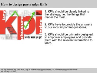 How to design parts sales KPIs 
1. KPIs should be clearly linked to 
the strategy, i.e. the things that 
matter the most. 
2. KPIs have to provide the answers 
to our most important questions. 
3. KPIs should be primarily designed 
to empower employees and provide 
them with the relevant information to 
learn. 
For top materials: top sales KPIs, Top 28 performance appraisal forms, 11 performance appraisal methods 
Pls visit: kpi123.com 
Interview questions and answers – free download/ pdf and ppt file 
 