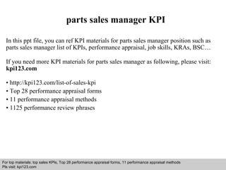 parts sales manager KPI 
In this ppt file, you can ref KPI materials for parts sales manager position such as 
parts sales manager list of KPIs, performance appraisal, job skills, KRAs, BSC… 
If you need more KPI materials for parts sales manager as following, please visit: 
kpi123.com 
• http://kpi123.com/list-of-sales-kpi 
• Top 28 performance appraisal forms 
• 11 performance appraisal methods 
• 1125 performance review phrases 
For top materials: top sales KPIs, Top 28 performance appraisal forms, 11 performance appraisal methods 
Pls visit: kpi123.com 
Interview questions and answers – free download/ pdf and ppt file 
 