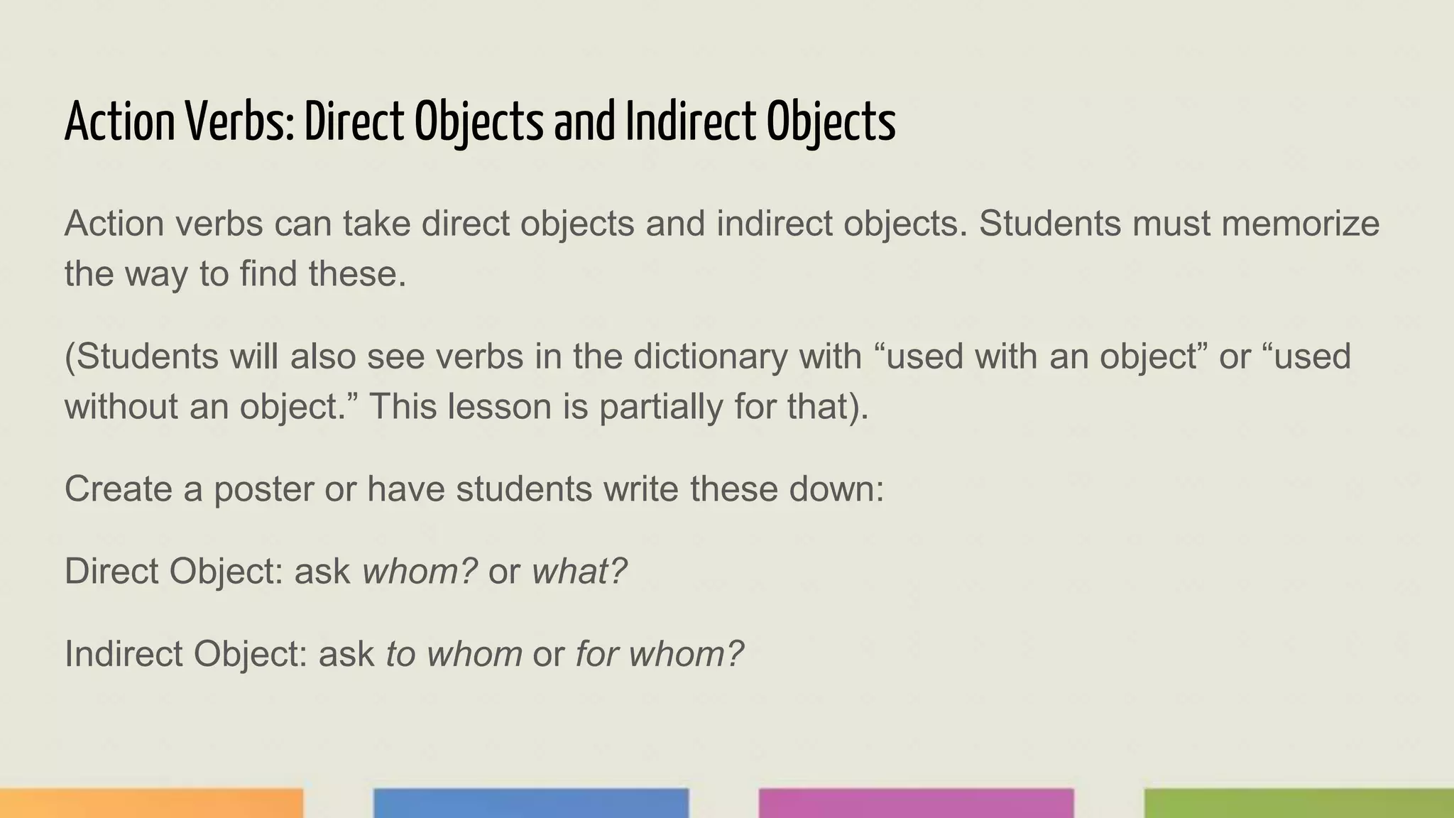 Action Verbs: Direct Objects and Indirect Objects
Action verbs can take direct objects and indirect objects. Students must memorize
the way to find these.
(Students will also see verbs in the dictionary with “used with an object” or “used
without an object.” This lesson is partially for that).
Create a poster or have students write these down:
Direct Object: ask whom? or what?
Indirect Object: ask to whom or for whom?
 