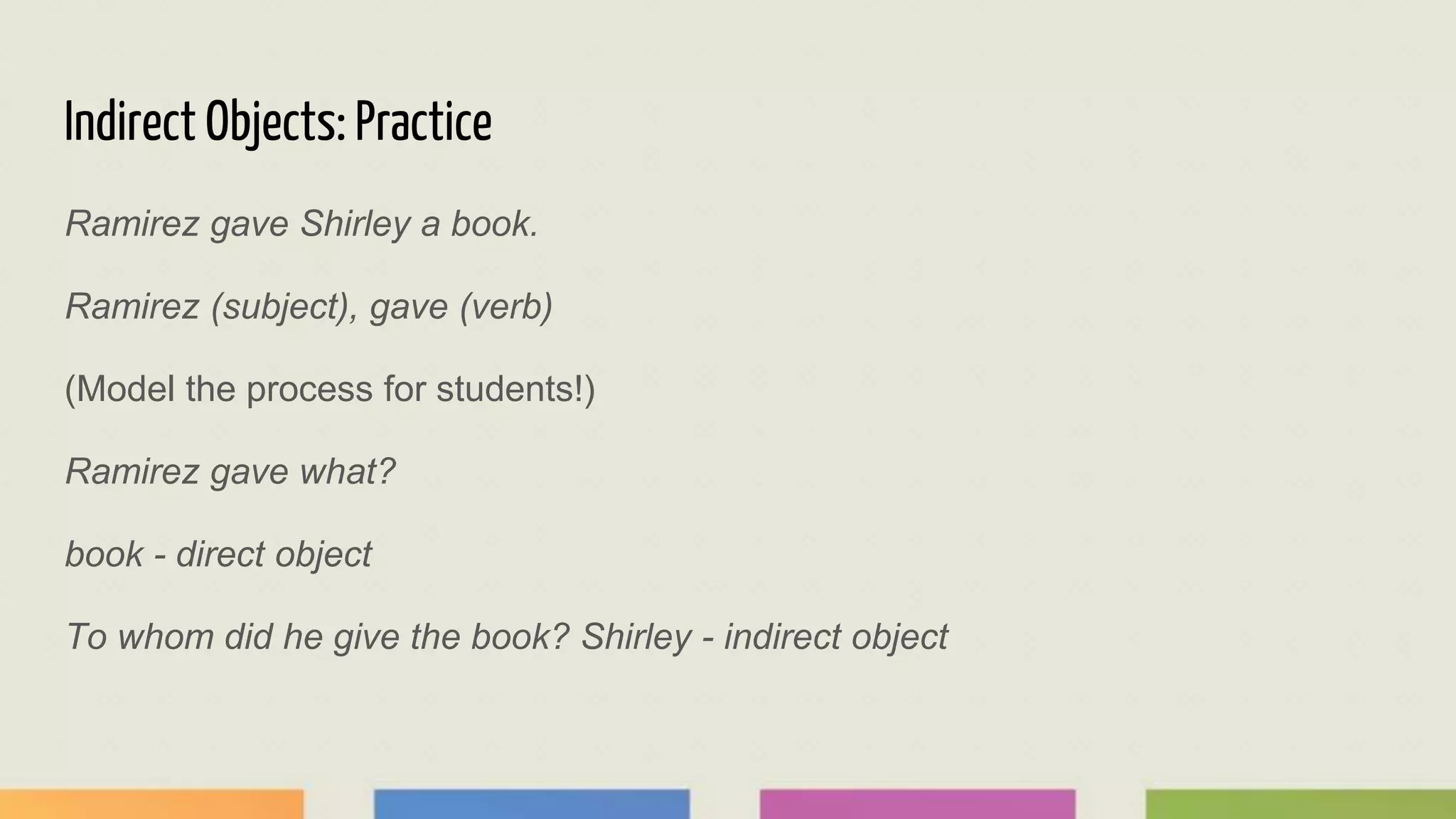 Indirect Objects: Practice
Ramirez gave Shirley a book.
Ramirez (subject), gave (verb)
(Model the process for students!)
Ramirez gave what?
book - direct object
To whom did he give the book? Shirley - indirect object
 