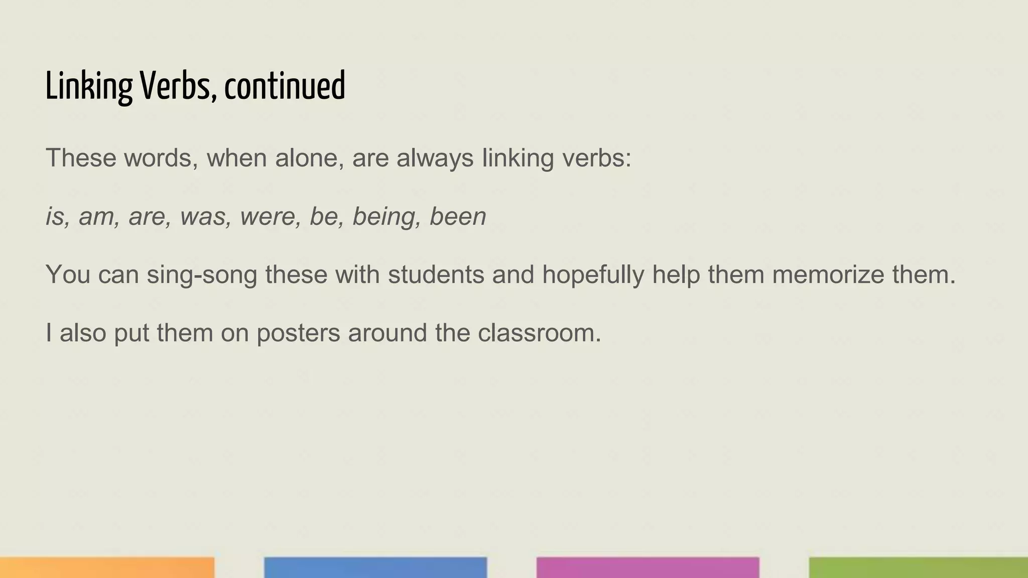 Linking Verbs, continued
These words, when alone, are always linking verbs:
is, am, are, was, were, be, being, been
You can sing-song these with students and hopefully help them memorize them.
I also put them on posters around the classroom.
 