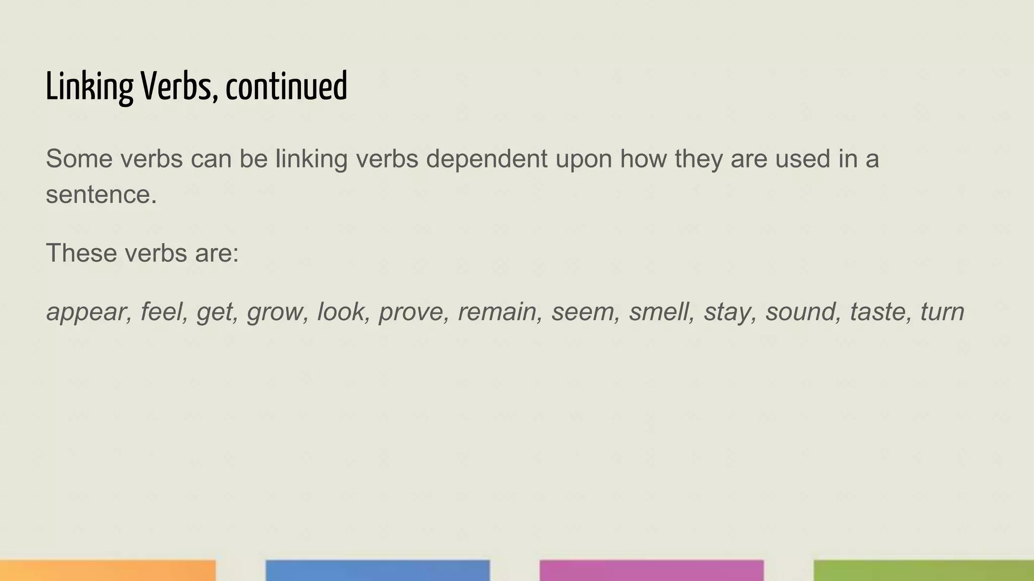 Linking Verbs, continued
Some verbs can be linking verbs dependent upon how they are used in a
sentence.
These verbs are:
appear, feel, get, grow, look, prove, remain, seem, smell, stay, sound, taste, turn
 