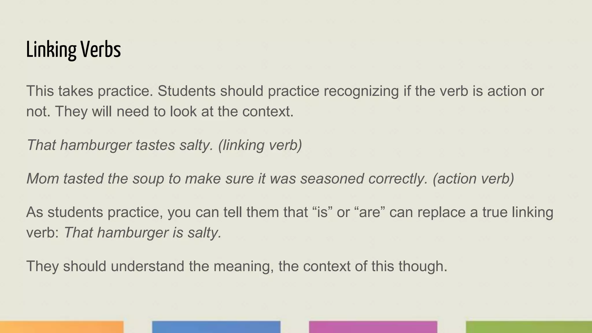 Linking Verbs
This takes practice. Students should practice recognizing if the verb is action or
not. They will need to look at the context.
That hamburger tastes salty. (linking verb)
Mom tasted the soup to make sure it was seasoned correctly. (action verb)
As students practice, you can tell them that “is” or “are” can replace a true linking
verb: That hamburger is salty.
They should understand the meaning, the context of this though.
 