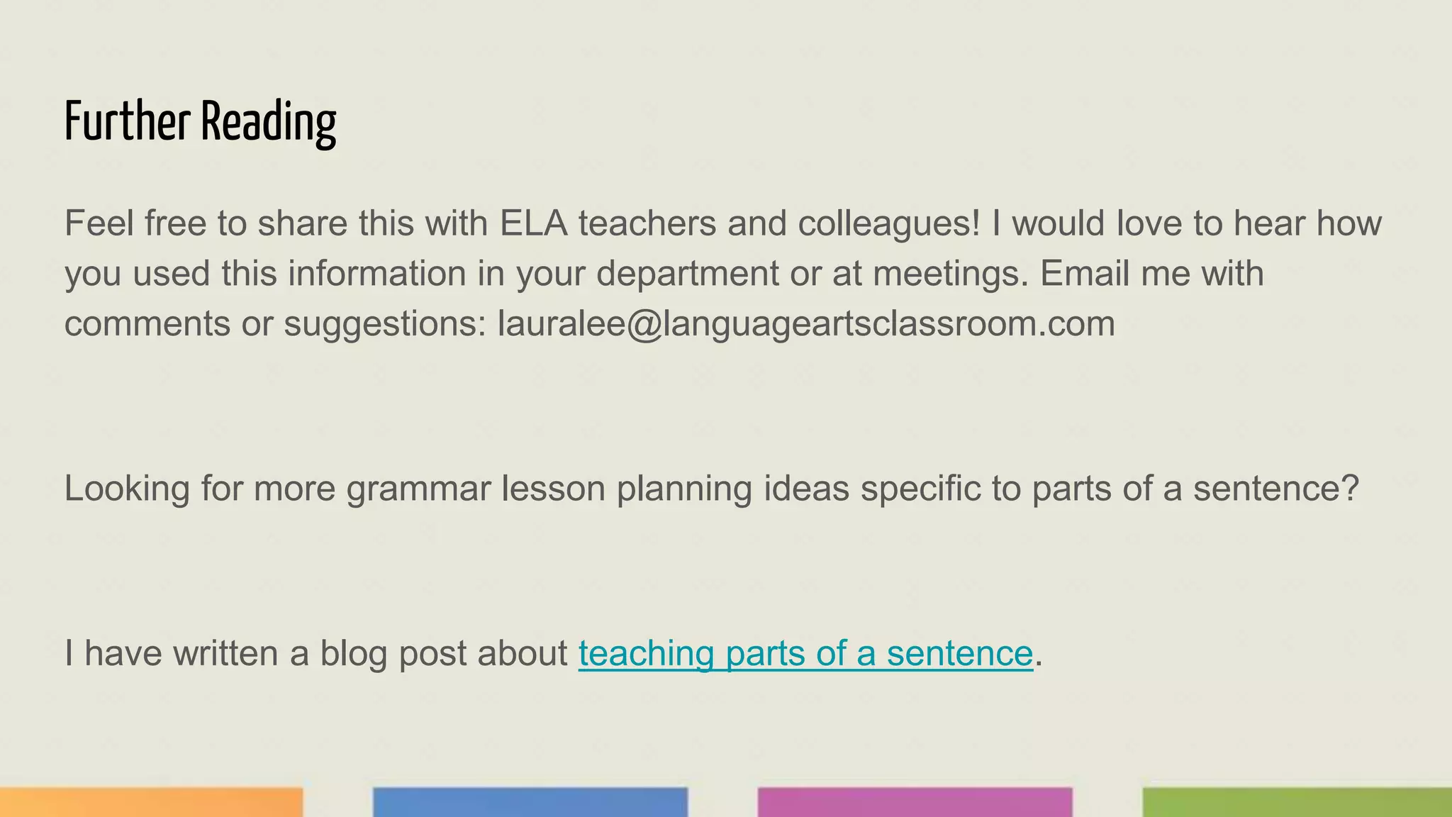 Further Reading
Feel free to share this with ELA teachers and colleagues! I would love to hear how
you used this information in your department or at meetings. Email me with
comments or suggestions: lauralee@languageartsclassroom.com
Looking for more grammar lesson planning ideas specific to parts of a sentence?
I have written a blog post about teaching parts of a sentence.
 