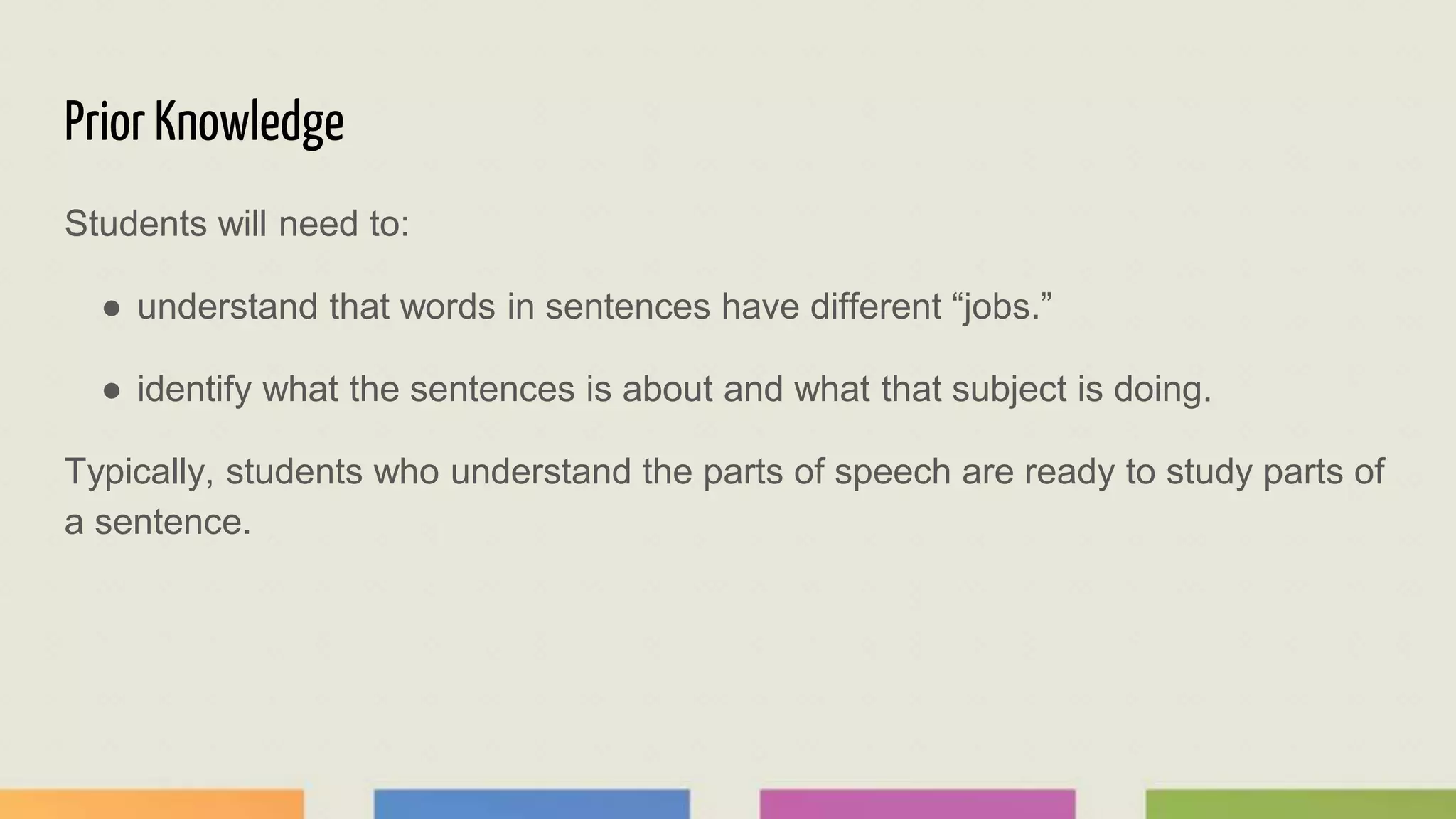 Prior Knowledge
Students will need to:
● understand that words in sentences have different “jobs.”
● identify what the sentences is about and what that subject is doing.
Typically, students who understand the parts of speech are ready to study parts of
a sentence.
 
