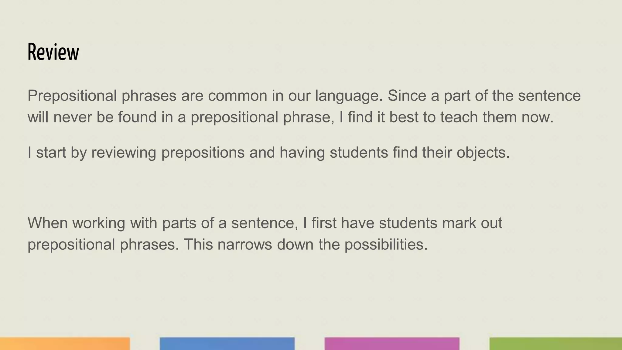 Review
Prepositional phrases are common in our language. Since a part of the sentence
will never be found in a prepositional phrase, I find it best to teach them now.
I start by reviewing prepositions and having students find their objects.
When working with parts of a sentence, I first have students mark out
prepositional phrases. This narrows down the possibilities.
 