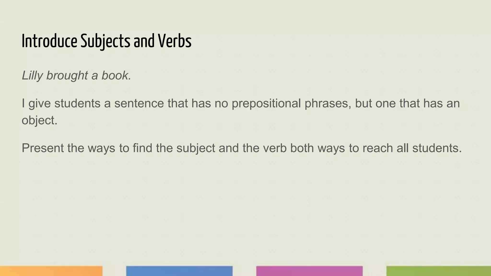 Introduce Subjects and Verbs
Lilly brought a book.
I give students a sentence that has no prepositional phrases, but one that has an
object.
Present the ways to find the subject and the verb both ways to reach all students.
 