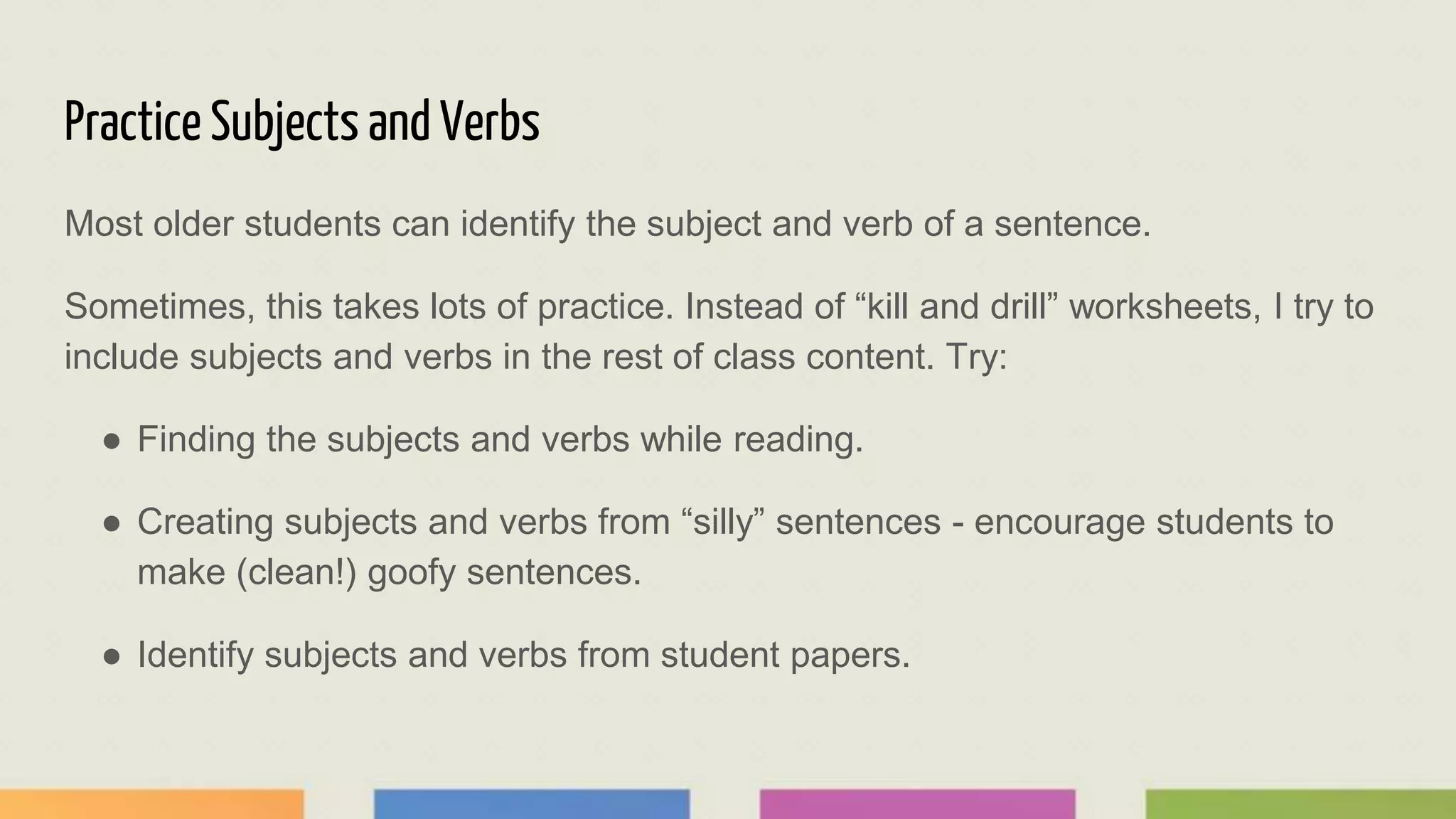 Practice Subjects and Verbs
Most older students can identify the subject and verb of a sentence.
Sometimes, this takes lots of practice. Instead of “kill and drill” worksheets, I try to
include subjects and verbs in the rest of class content. Try:
● Finding the subjects and verbs while reading.
● Creating subjects and verbs from “silly” sentences - encourage students to
make (clean!) goofy sentences.
● Identify subjects and verbs from student papers.
 
