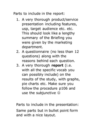 Parts to include in the report:
1. A very thorough product/service
presentation including features,
usp, target audience etc. etc.
This should look like a lengthy
summary of the Briefing you
were given by the marketing
department.
2. A questionnaire (no less than 12
questions) along with the
reasons behind each question.
3. A very thorough report (i.e.
with all the specific vocab you
can possibly include) on the
results of the study, with graphs,
pie charts etc. Make sure you
follow the procedure p106 and
use the subjunctive 
Parts to include in the presentation:
Same parts but in bullet point form
and with a nice layout.
 
