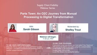 Parts Town: An O2C Journey from Manual
Processing to Digital Transformation
Sarah Gibson Shelley Trout
With: Moderated by:
TO USE YOUR COMPUTER'S AUDIO:
When the webinar begins, you will be connected to audio
using your computer's microphone and speakers (VoIP). A
headset is recommended.
Webinar will begin:
11:00 am, PST
TO USE YOUR TELEPHONE:
If you prefer to use your phone, you must select "Use Telephone"
after joining the webinar and call in using the numbers below.
United States: +1 (914) 614-3221
Access Code: 518-242-460
Audio PIN: Shown after joining the webinar
--OR--
 